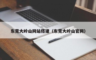 南城东莞大岭山网站搭建（东莞大岭山官网）
