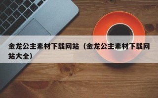 南城金龙公主素材下载网站（金龙公主素材下载网站大全）
