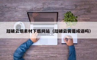 南城踏破云烟素材下载网站（踏破云霄是成语吗）