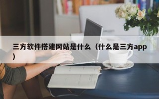 南城三方软件搭建网站是什么（什么是三方app）